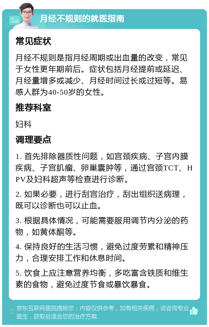 月经不规则的就医指南 常见症状 月经不规则是指月经周期或出血量的改变，常见于女性更年期前后。症状包括月经提前或延迟、月经量增多或减少、月经时间过长或过短等。易感人群为40-50岁的女性。 推荐科室 妇科 调理要点 1. 首先排除器质性问题，如宫颈疾病、子宫内膜疾病、子宫肌瘤、卵巢囊肿等，通过宫颈TCT、HPV及妇科超声等检查进行诊断。 2. 如果必要，进行刮宫治疗，刮出组织送病理，既可以诊断也可以止血。 3. 根据具体情况，可能需要服用调节内分泌的药物，如黄体酮等。 4. 保持良好的生活习惯，避免过度劳累和精神压力，合理安排工作和休息时间。 5. 饮食上应注意营养均衡，多吃富含铁质和维生素的食物，避免过度节食或暴饮暴食。