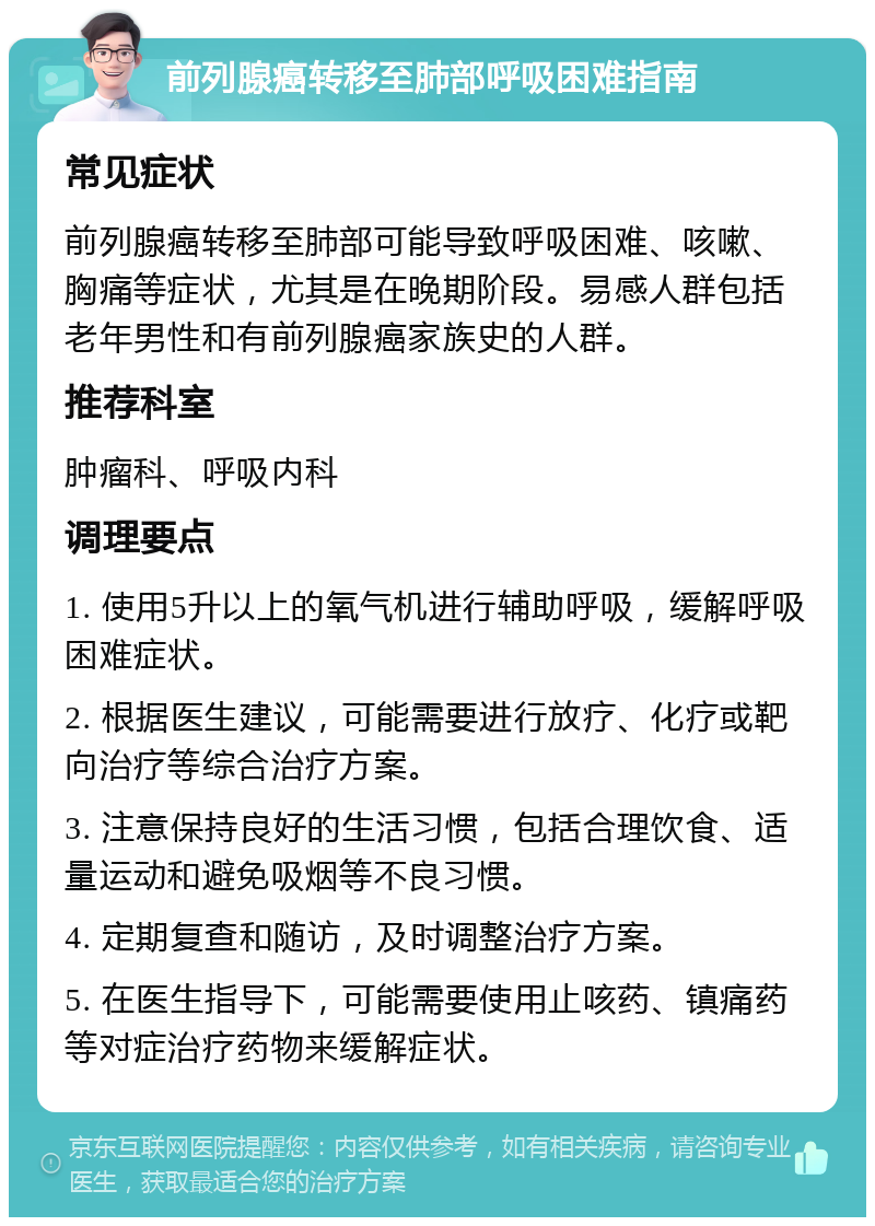 前列腺癌转移至肺部呼吸困难指南 常见症状 前列腺癌转移至肺部可能导致呼吸困难、咳嗽、胸痛等症状，尤其是在晚期阶段。易感人群包括老年男性和有前列腺癌家族史的人群。 推荐科室 肿瘤科、呼吸内科 调理要点 1. 使用5升以上的氧气机进行辅助呼吸，缓解呼吸困难症状。 2. 根据医生建议，可能需要进行放疗、化疗或靶向治疗等综合治疗方案。 3. 注意保持良好的生活习惯，包括合理饮食、适量运动和避免吸烟等不良习惯。 4. 定期复查和随访，及时调整治疗方案。 5. 在医生指导下，可能需要使用止咳药、镇痛药等对症治疗药物来缓解症状。