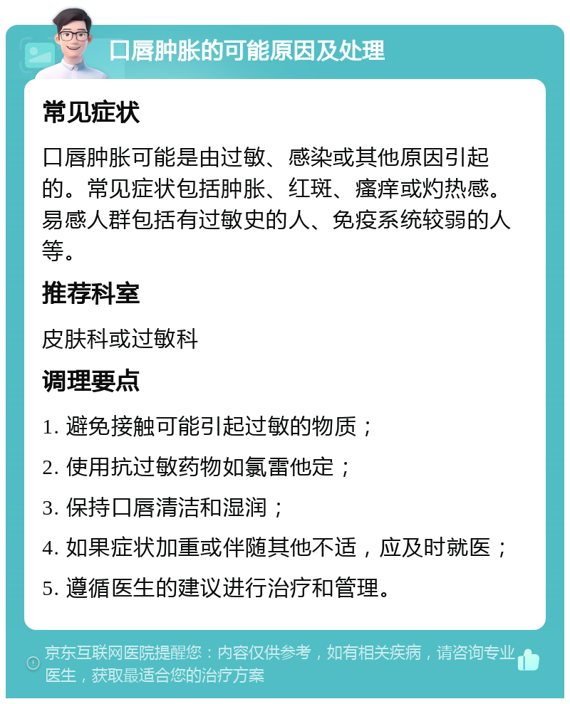 口唇肿胀的可能原因及处理 常见症状 口唇肿胀可能是由过敏、感染或其他原因引起的。常见症状包括肿胀、红斑、瘙痒或灼热感。易感人群包括有过敏史的人、免疫系统较弱的人等。 推荐科室 皮肤科或过敏科 调理要点 1. 避免接触可能引起过敏的物质； 2. 使用抗过敏药物如氯雷他定； 3. 保持口唇清洁和湿润； 4. 如果症状加重或伴随其他不适，应及时就医； 5. 遵循医生的建议进行治疗和管理。