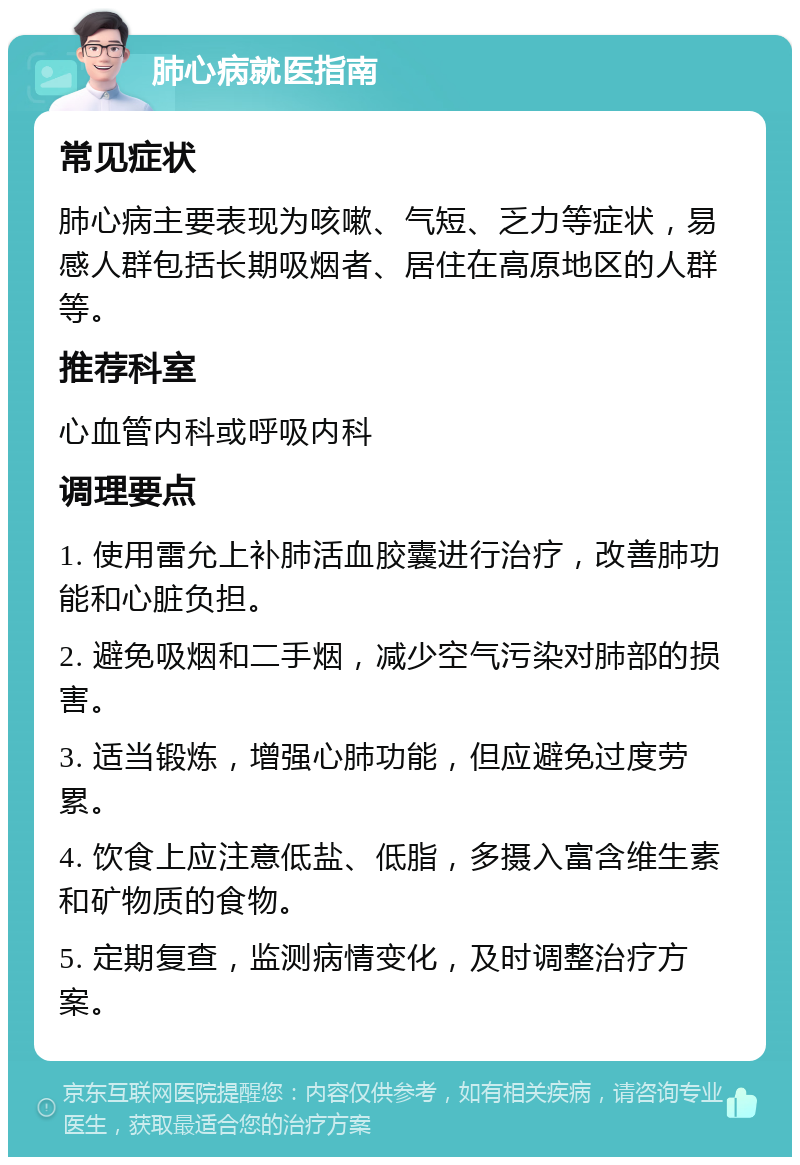 肺心病就医指南 常见症状 肺心病主要表现为咳嗽、气短、乏力等症状，易感人群包括长期吸烟者、居住在高原地区的人群等。 推荐科室 心血管内科或呼吸内科 调理要点 1. 使用雷允上补肺活血胶囊进行治疗，改善肺功能和心脏负担。 2. 避免吸烟和二手烟，减少空气污染对肺部的损害。 3. 适当锻炼，增强心肺功能，但应避免过度劳累。 4. 饮食上应注意低盐、低脂，多摄入富含维生素和矿物质的食物。 5. 定期复查，监测病情变化，及时调整治疗方案。