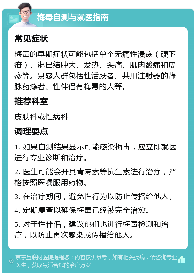 梅毒自测与就医指南 常见症状 梅毒的早期症状可能包括单个无痛性溃疡（硬下疳）、淋巴结肿大、发热、头痛、肌肉酸痛和皮疹等。易感人群包括性活跃者、共用注射器的静脉药瘾者、性伴侣有梅毒的人等。 推荐科室 皮肤科或性病科 调理要点 1. 如果自测结果显示可能感染梅毒，应立即就医进行专业诊断和治疗。 2. 医生可能会开具青霉素等抗生素进行治疗，严格按照医嘱服用药物。 3. 在治疗期间，避免性行为以防止传播给他人。 4. 定期复查以确保梅毒已经被完全治愈。 5. 对于性伴侣，建议他们也进行梅毒检测和治疗，以防止再次感染或传播给他人。