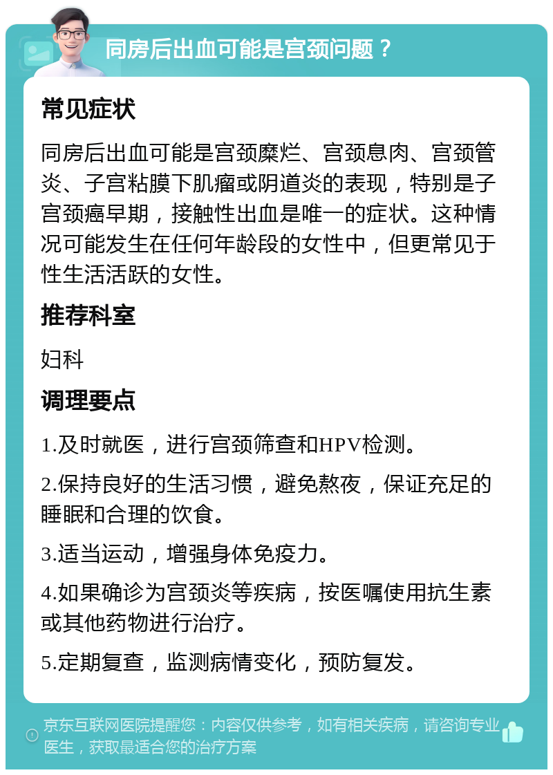 同房后出血可能是宫颈问题？ 常见症状 同房后出血可能是宫颈糜烂、宫颈息肉、宫颈管炎、子宫粘膜下肌瘤或阴道炎的表现，特别是子宫颈癌早期，接触性出血是唯一的症状。这种情况可能发生在任何年龄段的女性中，但更常见于性生活活跃的女性。 推荐科室 妇科 调理要点 1.及时就医，进行宫颈筛查和HPV检测。 2.保持良好的生活习惯，避免熬夜，保证充足的睡眠和合理的饮食。 3.适当运动，增强身体免疫力。 4.如果确诊为宫颈炎等疾病，按医嘱使用抗生素或其他药物进行治疗。 5.定期复查，监测病情变化，预防复发。