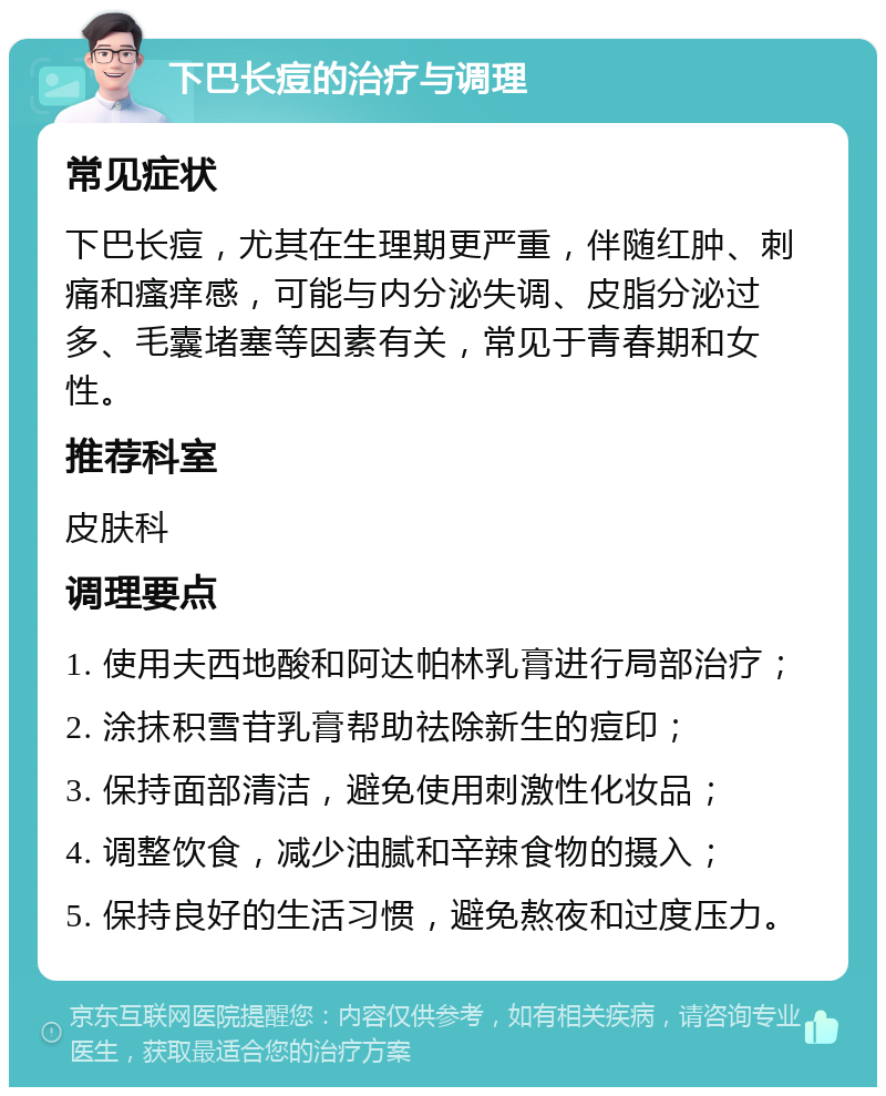 下巴长痘的治疗与调理 常见症状 下巴长痘，尤其在生理期更严重，伴随红肿、刺痛和瘙痒感，可能与内分泌失调、皮脂分泌过多、毛囊堵塞等因素有关，常见于青春期和女性。 推荐科室 皮肤科 调理要点 1. 使用夫西地酸和阿达帕林乳膏进行局部治疗； 2. 涂抹积雪苷乳膏帮助祛除新生的痘印； 3. 保持面部清洁，避免使用刺激性化妆品； 4. 调整饮食，减少油腻和辛辣食物的摄入； 5. 保持良好的生活习惯，避免熬夜和过度压力。