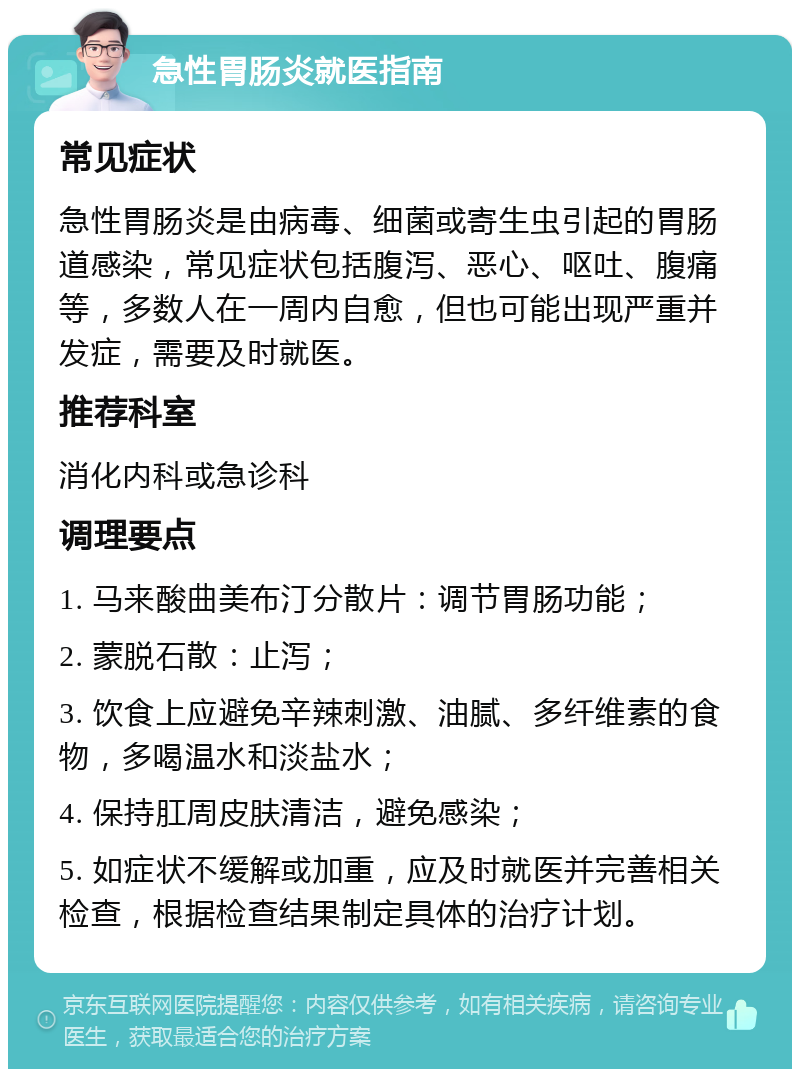 急性胃肠炎就医指南 常见症状 急性胃肠炎是由病毒、细菌或寄生虫引起的胃肠道感染，常见症状包括腹泻、恶心、呕吐、腹痛等，多数人在一周内自愈，但也可能出现严重并发症，需要及时就医。 推荐科室 消化内科或急诊科 调理要点 1. 马来酸曲美布汀分散片：调节胃肠功能； 2. 蒙脱石散：止泻； 3. 饮食上应避免辛辣刺激、油腻、多纤维素的食物，多喝温水和淡盐水； 4. 保持肛周皮肤清洁，避免感染； 5. 如症状不缓解或加重，应及时就医并完善相关检查，根据检查结果制定具体的治疗计划。