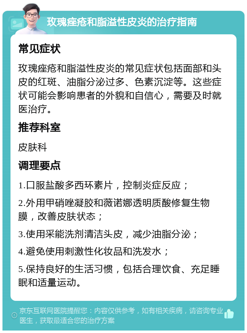 玫瑰痤疮和脂溢性皮炎的治疗指南 常见症状 玫瑰痤疮和脂溢性皮炎的常见症状包括面部和头皮的红斑、油脂分泌过多、色素沉淀等。这些症状可能会影响患者的外貌和自信心，需要及时就医治疗。 推荐科室 皮肤科 调理要点 1.口服盐酸多西环素片，控制炎症反应； 2.外用甲硝唑凝胶和薇诺娜透明质酸修复生物膜，改善皮肤状态； 3.使用采能洗剂清洁头皮，减少油脂分泌； 4.避免使用刺激性化妆品和洗发水； 5.保持良好的生活习惯，包括合理饮食、充足睡眠和适量运动。