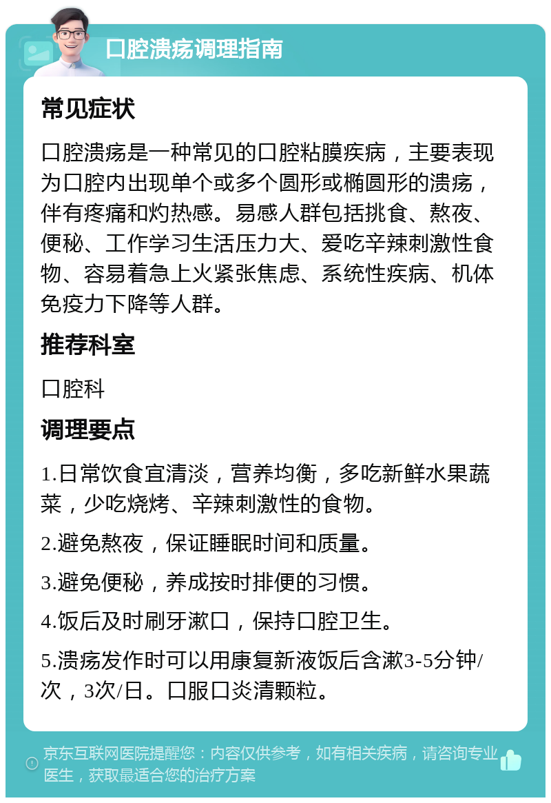 口腔溃疡调理指南 常见症状 口腔溃疡是一种常见的口腔粘膜疾病，主要表现为口腔内出现单个或多个圆形或椭圆形的溃疡，伴有疼痛和灼热感。易感人群包括挑食、熬夜、便秘、工作学习生活压力大、爱吃辛辣刺激性食物、容易着急上火紧张焦虑、系统性疾病、机体免疫力下降等人群。 推荐科室 口腔科 调理要点 1.日常饮食宜清淡，营养均衡，多吃新鲜水果蔬菜，少吃烧烤、辛辣刺激性的食物。 2.避免熬夜，保证睡眠时间和质量。 3.避免便秘，养成按时排便的习惯。 4.饭后及时刷牙漱口，保持口腔卫生。 5.溃疡发作时可以用康复新液饭后含漱3-5分钟/次，3次/日。口服口炎清颗粒。