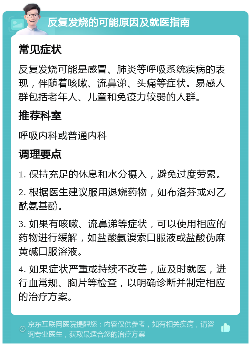 反复发烧的可能原因及就医指南 常见症状 反复发烧可能是感冒、肺炎等呼吸系统疾病的表现，伴随着咳嗽、流鼻涕、头痛等症状。易感人群包括老年人、儿童和免疫力较弱的人群。 推荐科室 呼吸内科或普通内科 调理要点 1. 保持充足的休息和水分摄入，避免过度劳累。 2. 根据医生建议服用退烧药物，如布洛芬或对乙酰氨基酚。 3. 如果有咳嗽、流鼻涕等症状，可以使用相应的药物进行缓解，如盐酸氨溴索口服液或盐酸伪麻黄碱口服溶液。 4. 如果症状严重或持续不改善，应及时就医，进行血常规、胸片等检查，以明确诊断并制定相应的治疗方案。