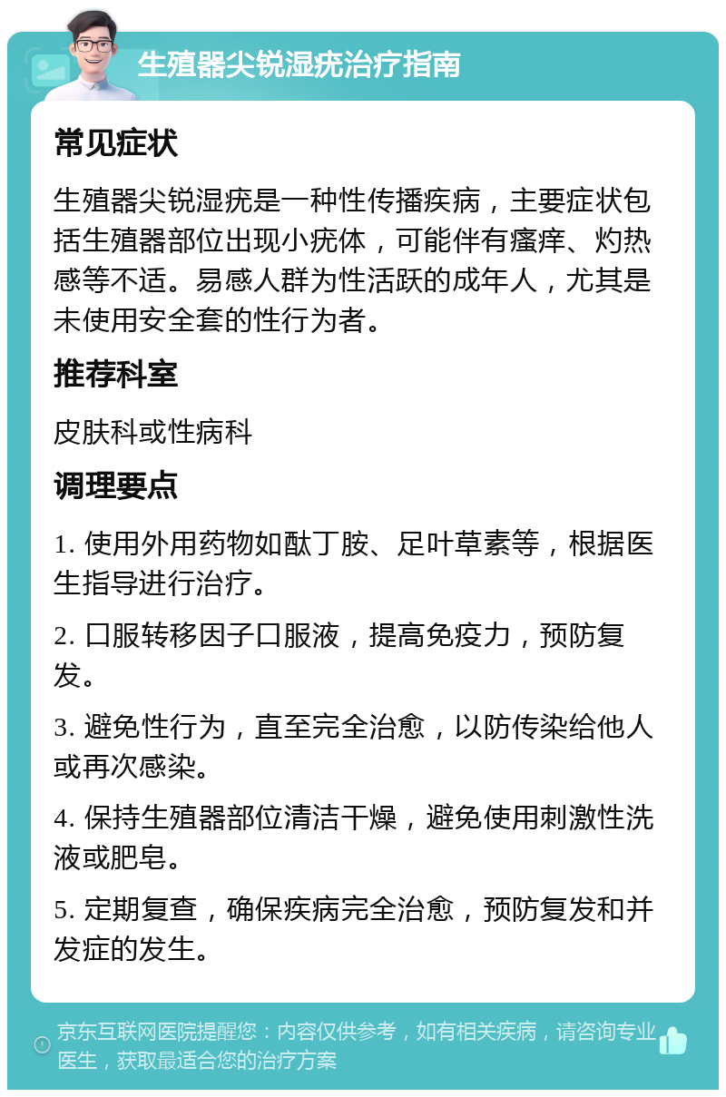 生殖器尖锐湿疣治疗指南 常见症状 生殖器尖锐湿疣是一种性传播疾病，主要症状包括生殖器部位出现小疣体，可能伴有瘙痒、灼热感等不适。易感人群为性活跃的成年人，尤其是未使用安全套的性行为者。 推荐科室 皮肤科或性病科 调理要点 1. 使用外用药物如酞丁胺、足叶草素等，根据医生指导进行治疗。 2. 口服转移因子口服液，提高免疫力，预防复发。 3. 避免性行为，直至完全治愈，以防传染给他人或再次感染。 4. 保持生殖器部位清洁干燥，避免使用刺激性洗液或肥皂。 5. 定期复查，确保疾病完全治愈，预防复发和并发症的发生。