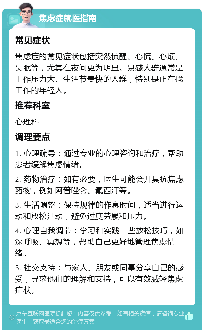 焦虑症就医指南 常见症状 焦虑症的常见症状包括突然惊醒、心慌、心烦、失眠等，尤其在夜间更为明显。易感人群通常是工作压力大、生活节奏快的人群，特别是正在找工作的年轻人。 推荐科室 心理科 调理要点 1. 心理疏导：通过专业的心理咨询和治疗，帮助患者缓解焦虑情绪。 2. 药物治疗：如有必要，医生可能会开具抗焦虑药物，例如阿普唑仑、氟西汀等。 3. 生活调整：保持规律的作息时间，适当进行运动和放松活动，避免过度劳累和压力。 4. 心理自我调节：学习和实践一些放松技巧，如深呼吸、冥想等，帮助自己更好地管理焦虑情绪。 5. 社交支持：与家人、朋友或同事分享自己的感受，寻求他们的理解和支持，可以有效减轻焦虑症状。