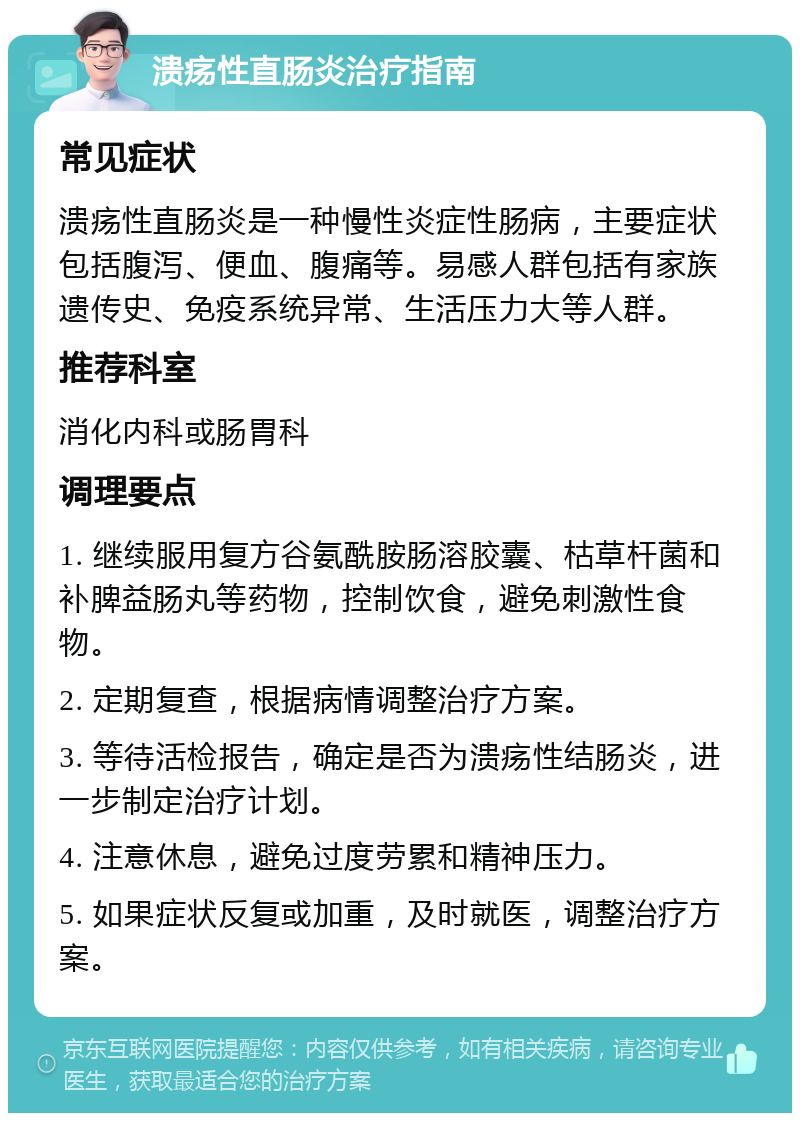 溃疡性直肠炎治疗指南 常见症状 溃疡性直肠炎是一种慢性炎症性肠病，主要症状包括腹泻、便血、腹痛等。易感人群包括有家族遗传史、免疫系统异常、生活压力大等人群。 推荐科室 消化内科或肠胃科 调理要点 1. 继续服用复方谷氨酰胺肠溶胶囊、枯草杆菌和补脾益肠丸等药物，控制饮食，避免刺激性食物。 2. 定期复查，根据病情调整治疗方案。 3. 等待活检报告，确定是否为溃疡性结肠炎，进一步制定治疗计划。 4. 注意休息，避免过度劳累和精神压力。 5. 如果症状反复或加重，及时就医，调整治疗方案。