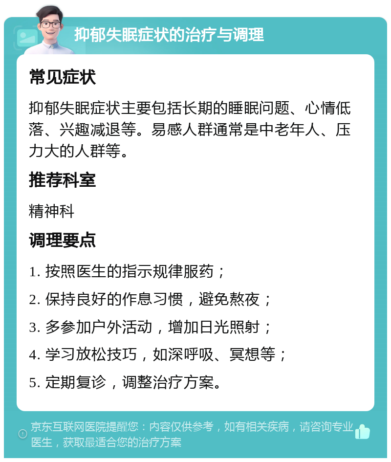 抑郁失眠症状的治疗与调理 常见症状 抑郁失眠症状主要包括长期的睡眠问题、心情低落、兴趣减退等。易感人群通常是中老年人、压力大的人群等。 推荐科室 精神科 调理要点 1. 按照医生的指示规律服药； 2. 保持良好的作息习惯，避免熬夜； 3. 多参加户外活动，增加日光照射； 4. 学习放松技巧，如深呼吸、冥想等； 5. 定期复诊，调整治疗方案。