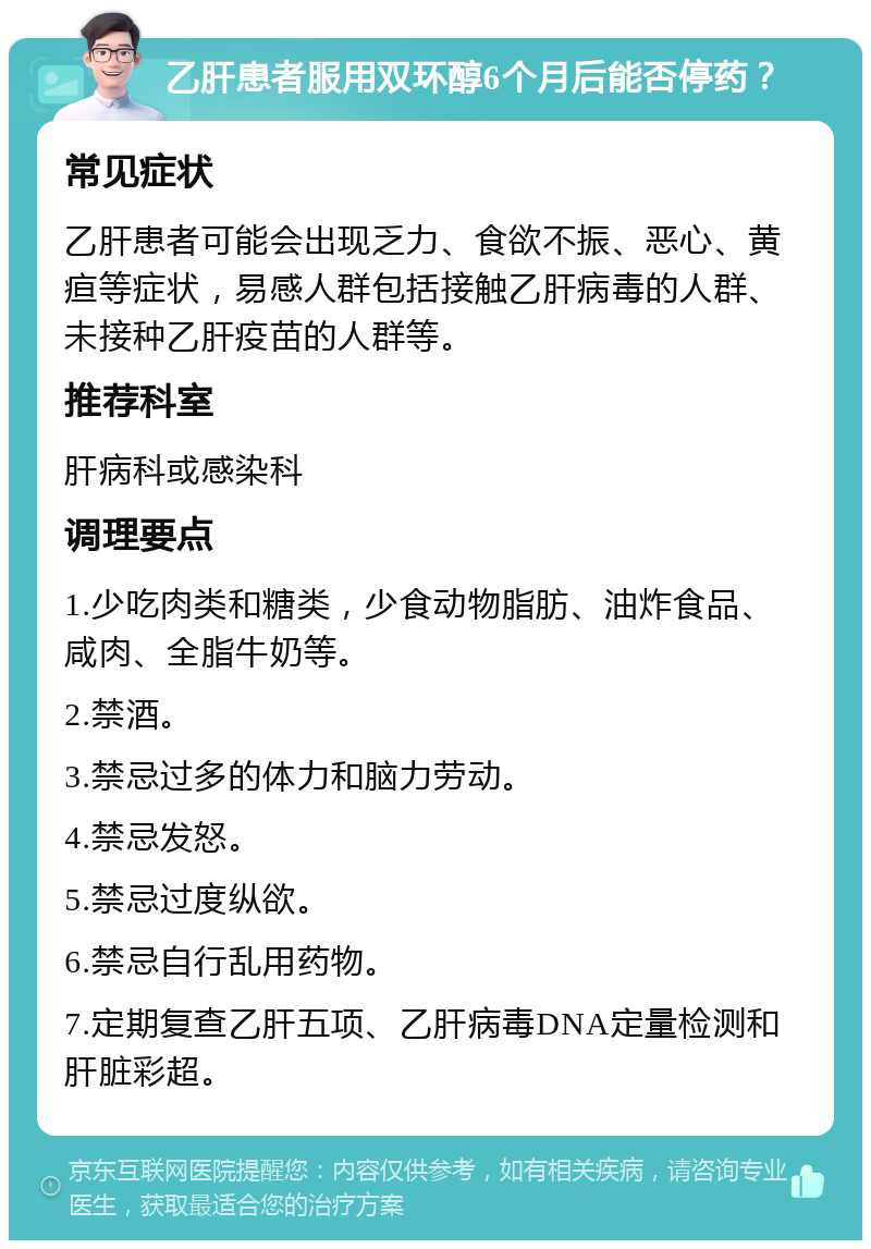 乙肝患者服用双环醇6个月后能否停药？ 常见症状 乙肝患者可能会出现乏力、食欲不振、恶心、黄疸等症状，易感人群包括接触乙肝病毒的人群、未接种乙肝疫苗的人群等。 推荐科室 肝病科或感染科 调理要点 1.少吃肉类和糖类，少食动物脂肪、油炸食品、咸肉、全脂牛奶等。 2.禁酒。 3.禁忌过多的体力和脑力劳动。 4.禁忌发怒。 5.禁忌过度纵欲。 6.禁忌自行乱用药物。 7.定期复查乙肝五项、乙肝病毒DNA定量检测和肝脏彩超。