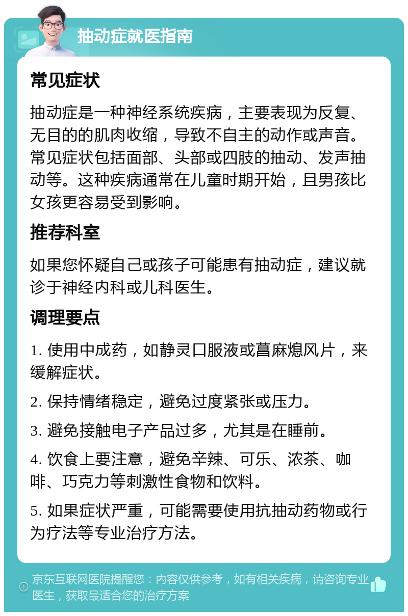 抽动症就医指南 常见症状 抽动症是一种神经系统疾病，主要表现为反复、无目的的肌肉收缩，导致不自主的动作或声音。常见症状包括面部、头部或四肢的抽动、发声抽动等。这种疾病通常在儿童时期开始，且男孩比女孩更容易受到影响。 推荐科室 如果您怀疑自己或孩子可能患有抽动症，建议就诊于神经内科或儿科医生。 调理要点 1. 使用中成药，如静灵口服液或菖麻熄风片，来缓解症状。 2. 保持情绪稳定，避免过度紧张或压力。 3. 避免接触电子产品过多，尤其是在睡前。 4. 饮食上要注意，避免辛辣、可乐、浓茶、咖啡、巧克力等刺激性食物和饮料。 5. 如果症状严重，可能需要使用抗抽动药物或行为疗法等专业治疗方法。