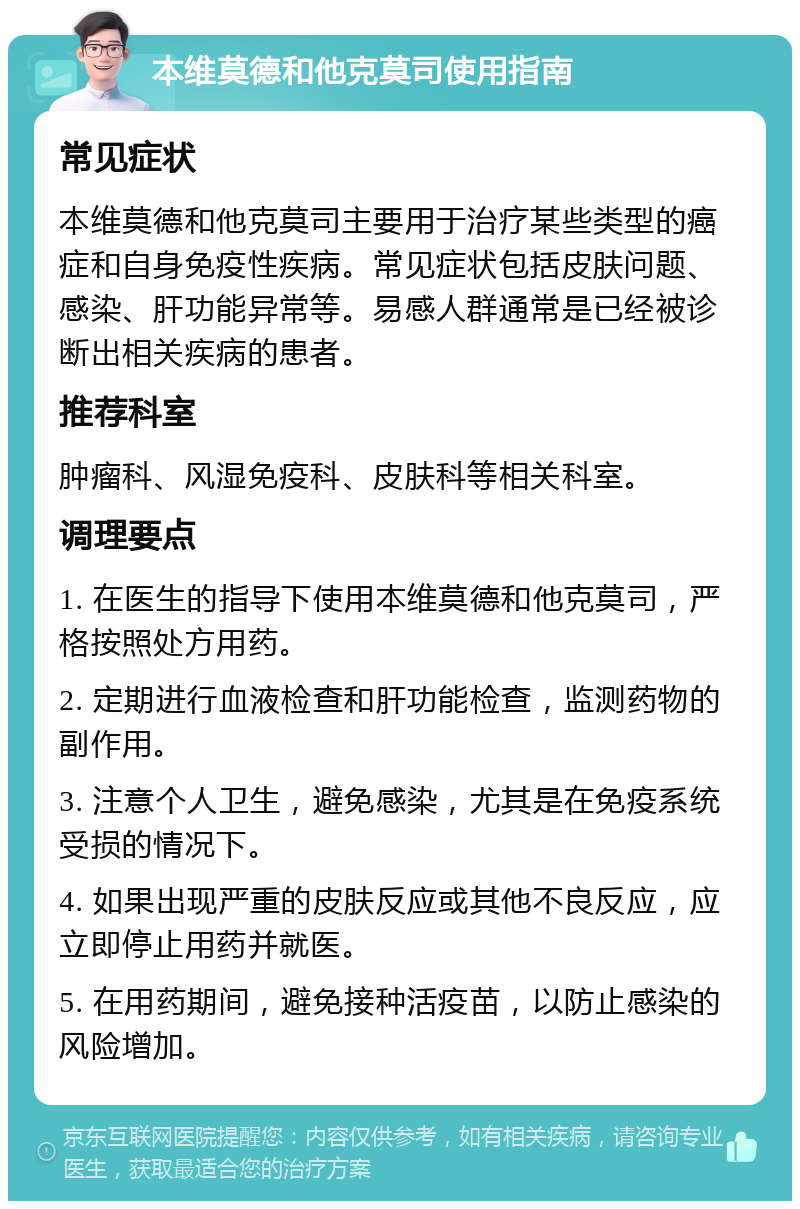 本维莫德和他克莫司使用指南 常见症状 本维莫德和他克莫司主要用于治疗某些类型的癌症和自身免疫性疾病。常见症状包括皮肤问题、感染、肝功能异常等。易感人群通常是已经被诊断出相关疾病的患者。 推荐科室 肿瘤科、风湿免疫科、皮肤科等相关科室。 调理要点 1. 在医生的指导下使用本维莫德和他克莫司，严格按照处方用药。 2. 定期进行血液检查和肝功能检查，监测药物的副作用。 3. 注意个人卫生，避免感染，尤其是在免疫系统受损的情况下。 4. 如果出现严重的皮肤反应或其他不良反应，应立即停止用药并就医。 5. 在用药期间，避免接种活疫苗，以防止感染的风险增加。