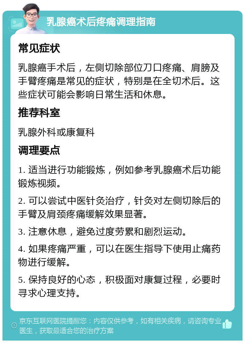 乳腺癌术后疼痛调理指南 常见症状 乳腺癌手术后，左侧切除部位刀口疼痛、肩膀及手臂疼痛是常见的症状，特别是在全切术后。这些症状可能会影响日常生活和休息。 推荐科室 乳腺外科或康复科 调理要点 1. 适当进行功能锻炼，例如参考乳腺癌术后功能锻炼视频。 2. 可以尝试中医针灸治疗，针灸对左侧切除后的手臂及肩颈疼痛缓解效果显著。 3. 注意休息，避免过度劳累和剧烈运动。 4. 如果疼痛严重，可以在医生指导下使用止痛药物进行缓解。 5. 保持良好的心态，积极面对康复过程，必要时寻求心理支持。