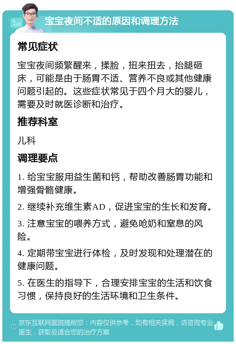 宝宝夜间不适的原因和调理方法 常见症状 宝宝夜间频繁醒来，揉脸，扭来扭去，抬腿砸床，可能是由于肠胃不适、营养不良或其他健康问题引起的。这些症状常见于四个月大的婴儿，需要及时就医诊断和治疗。 推荐科室 儿科 调理要点 1. 给宝宝服用益生菌和钙，帮助改善肠胃功能和增强骨骼健康。 2. 继续补充维生素AD，促进宝宝的生长和发育。 3. 注意宝宝的喂养方式，避免呛奶和窒息的风险。 4. 定期带宝宝进行体检，及时发现和处理潜在的健康问题。 5. 在医生的指导下，合理安排宝宝的生活和饮食习惯，保持良好的生活环境和卫生条件。