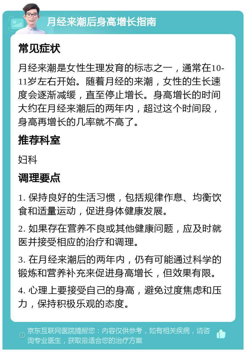 月经来潮后身高增长指南 常见症状 月经来潮是女性生理发育的标志之一，通常在10-11岁左右开始。随着月经的来潮，女性的生长速度会逐渐减缓，直至停止增长。身高增长的时间大约在月经来潮后的两年内，超过这个时间段，身高再增长的几率就不高了。 推荐科室 妇科 调理要点 1. 保持良好的生活习惯，包括规律作息、均衡饮食和适量运动，促进身体健康发展。 2. 如果存在营养不良或其他健康问题，应及时就医并接受相应的治疗和调理。 3. 在月经来潮后的两年内，仍有可能通过科学的锻炼和营养补充来促进身高增长，但效果有限。 4. 心理上要接受自己的身高，避免过度焦虑和压力，保持积极乐观的态度。