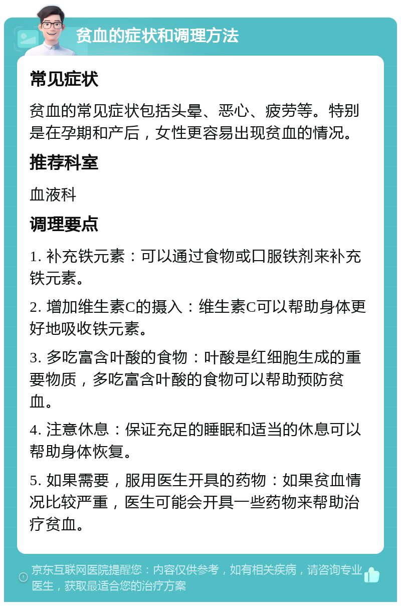 贫血的症状和调理方法 常见症状 贫血的常见症状包括头晕、恶心、疲劳等。特别是在孕期和产后，女性更容易出现贫血的情况。 推荐科室 血液科 调理要点 1. 补充铁元素：可以通过食物或口服铁剂来补充铁元素。 2. 增加维生素C的摄入：维生素C可以帮助身体更好地吸收铁元素。 3. 多吃富含叶酸的食物：叶酸是红细胞生成的重要物质，多吃富含叶酸的食物可以帮助预防贫血。 4. 注意休息：保证充足的睡眠和适当的休息可以帮助身体恢复。 5. 如果需要，服用医生开具的药物：如果贫血情况比较严重，医生可能会开具一些药物来帮助治疗贫血。