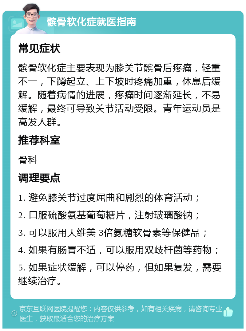 髌骨软化症就医指南 常见症状 髌骨软化症主要表现为膝关节髌骨后疼痛，轻重不一，下蹲起立、上下坡时疼痛加重，休息后缓解。随着病情的进展，疼痛时间逐渐延长，不易缓解，最终可导致关节活动受限。青年运动员是高发人群。 推荐科室 骨科 调理要点 1. 避免膝关节过度屈曲和剧烈的体育活动； 2. 口服硫酸氨基葡萄糖片，注射玻璃酸钠； 3. 可以服用天维美 3倍氨糖软骨素等保健品； 4. 如果有肠胃不适，可以服用双歧杆菌等药物； 5. 如果症状缓解，可以停药，但如果复发，需要继续治疗。