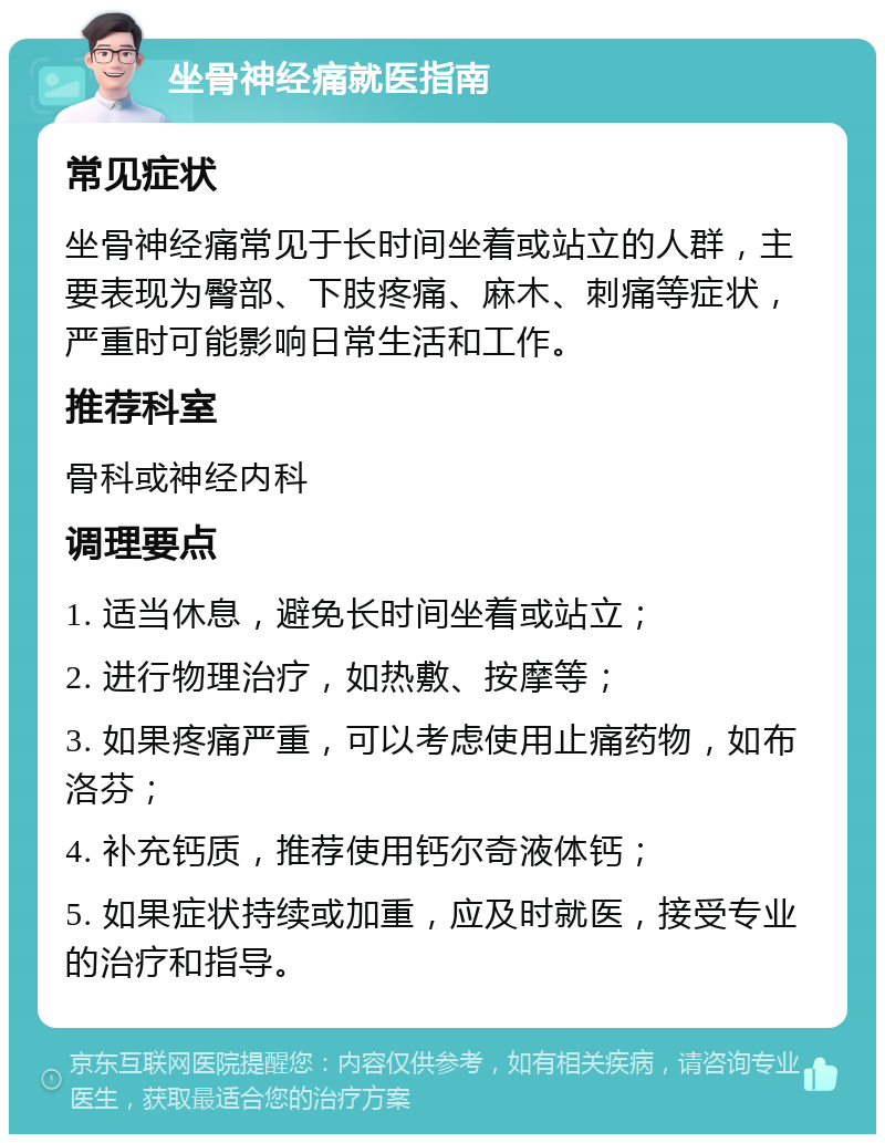 坐骨神经痛就医指南 常见症状 坐骨神经痛常见于长时间坐着或站立的人群，主要表现为臀部、下肢疼痛、麻木、刺痛等症状，严重时可能影响日常生活和工作。 推荐科室 骨科或神经内科 调理要点 1. 适当休息，避免长时间坐着或站立； 2. 进行物理治疗，如热敷、按摩等； 3. 如果疼痛严重，可以考虑使用止痛药物，如布洛芬； 4. 补充钙质，推荐使用钙尔奇液体钙； 5. 如果症状持续或加重，应及时就医，接受专业的治疗和指导。