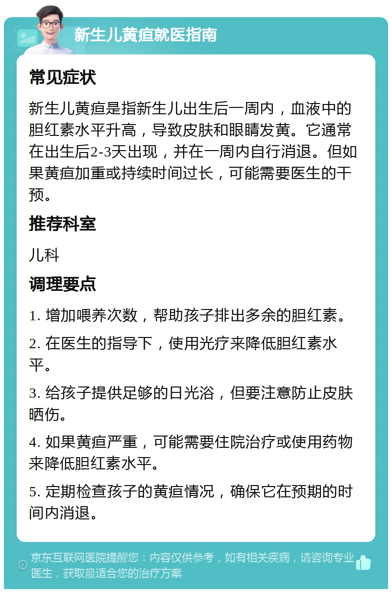 新生儿黄疸就医指南 常见症状 新生儿黄疸是指新生儿出生后一周内，血液中的胆红素水平升高，导致皮肤和眼睛发黄。它通常在出生后2-3天出现，并在一周内自行消退。但如果黄疸加重或持续时间过长，可能需要医生的干预。 推荐科室 儿科 调理要点 1. 增加喂养次数，帮助孩子排出多余的胆红素。 2. 在医生的指导下，使用光疗来降低胆红素水平。 3. 给孩子提供足够的日光浴，但要注意防止皮肤晒伤。 4. 如果黄疸严重，可能需要住院治疗或使用药物来降低胆红素水平。 5. 定期检查孩子的黄疸情况，确保它在预期的时间内消退。