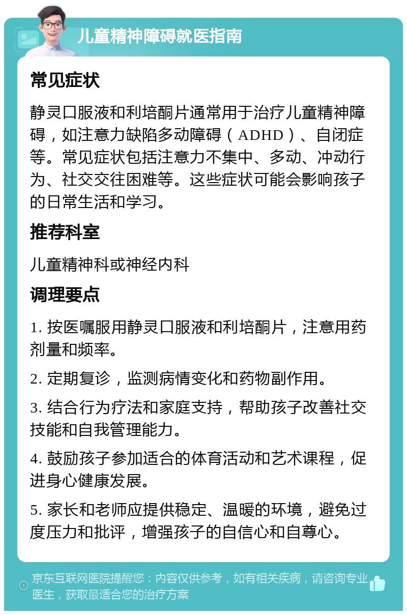 儿童精神障碍就医指南 常见症状 静灵口服液和利培酮片通常用于治疗儿童精神障碍，如注意力缺陷多动障碍（ADHD）、自闭症等。常见症状包括注意力不集中、多动、冲动行为、社交交往困难等。这些症状可能会影响孩子的日常生活和学习。 推荐科室 儿童精神科或神经内科 调理要点 1. 按医嘱服用静灵口服液和利培酮片，注意用药剂量和频率。 2. 定期复诊，监测病情变化和药物副作用。 3. 结合行为疗法和家庭支持，帮助孩子改善社交技能和自我管理能力。 4. 鼓励孩子参加适合的体育活动和艺术课程，促进身心健康发展。 5. 家长和老师应提供稳定、温暖的环境，避免过度压力和批评，增强孩子的自信心和自尊心。