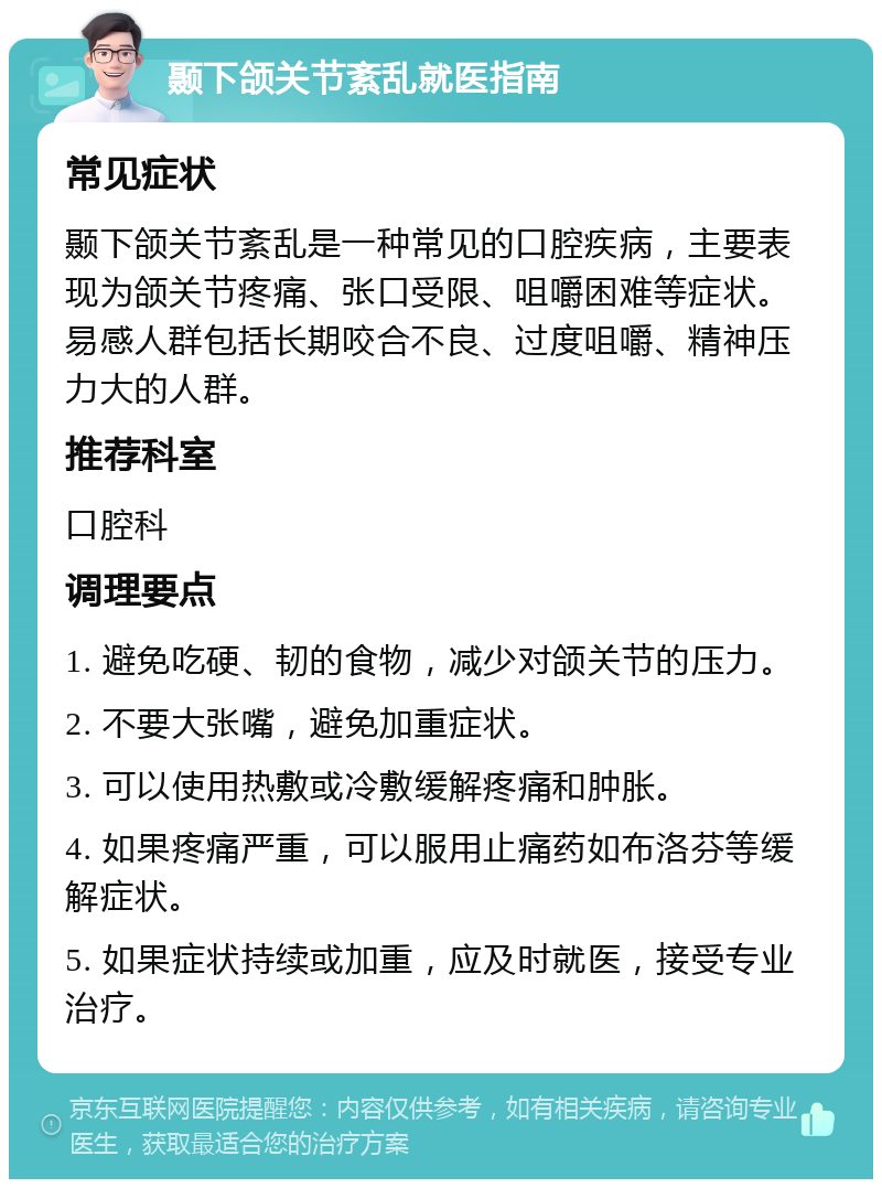 颞下颌关节紊乱就医指南 常见症状 颞下颌关节紊乱是一种常见的口腔疾病，主要表现为颌关节疼痛、张口受限、咀嚼困难等症状。易感人群包括长期咬合不良、过度咀嚼、精神压力大的人群。 推荐科室 口腔科 调理要点 1. 避免吃硬、韧的食物，减少对颌关节的压力。 2. 不要大张嘴，避免加重症状。 3. 可以使用热敷或冷敷缓解疼痛和肿胀。 4. 如果疼痛严重，可以服用止痛药如布洛芬等缓解症状。 5. 如果症状持续或加重，应及时就医，接受专业治疗。