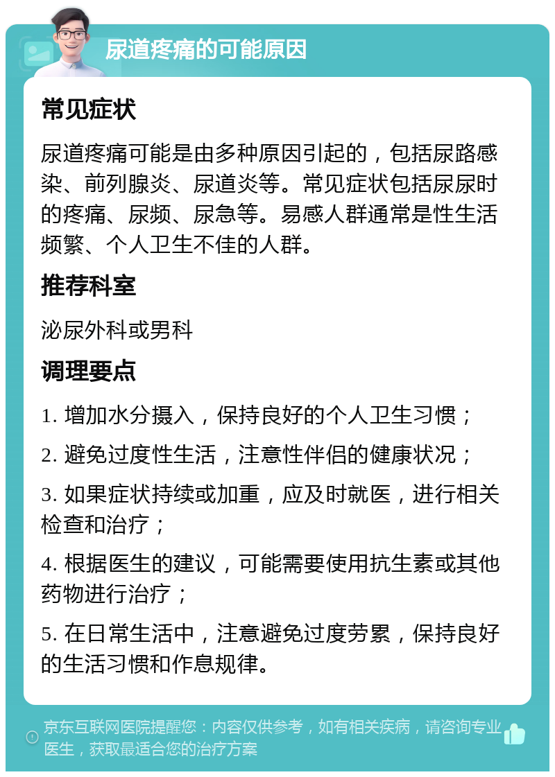 尿道疼痛的可能原因 常见症状 尿道疼痛可能是由多种原因引起的，包括尿路感染、前列腺炎、尿道炎等。常见症状包括尿尿时的疼痛、尿频、尿急等。易感人群通常是性生活频繁、个人卫生不佳的人群。 推荐科室 泌尿外科或男科 调理要点 1. 增加水分摄入，保持良好的个人卫生习惯； 2. 避免过度性生活，注意性伴侣的健康状况； 3. 如果症状持续或加重，应及时就医，进行相关检查和治疗； 4. 根据医生的建议，可能需要使用抗生素或其他药物进行治疗； 5. 在日常生活中，注意避免过度劳累，保持良好的生活习惯和作息规律。