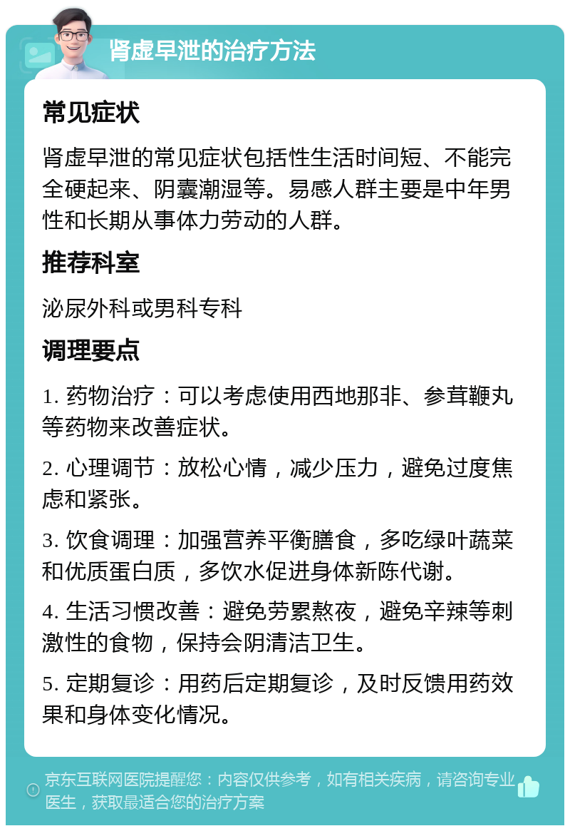 肾虚早泄的治疗方法 常见症状 肾虚早泄的常见症状包括性生活时间短、不能完全硬起来、阴囊潮湿等。易感人群主要是中年男性和长期从事体力劳动的人群。 推荐科室 泌尿外科或男科专科 调理要点 1. 药物治疗：可以考虑使用西地那非、参茸鞭丸等药物来改善症状。 2. 心理调节：放松心情，减少压力，避免过度焦虑和紧张。 3. 饮食调理：加强营养平衡膳食，多吃绿叶蔬菜和优质蛋白质，多饮水促进身体新陈代谢。 4. 生活习惯改善：避免劳累熬夜，避免辛辣等刺激性的食物，保持会阴清洁卫生。 5. 定期复诊：用药后定期复诊，及时反馈用药效果和身体变化情况。