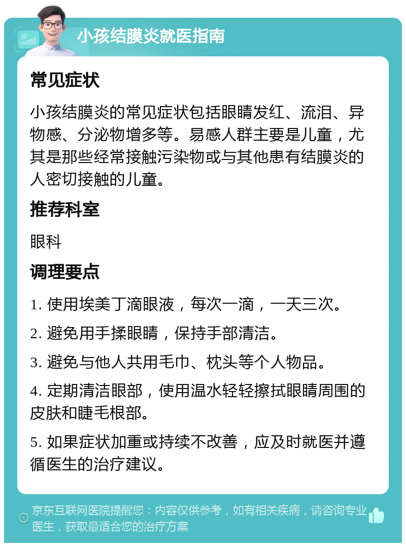 小孩结膜炎就医指南 常见症状 小孩结膜炎的常见症状包括眼睛发红、流泪、异物感、分泌物增多等。易感人群主要是儿童，尤其是那些经常接触污染物或与其他患有结膜炎的人密切接触的儿童。 推荐科室 眼科 调理要点 1. 使用埃美丁滴眼液，每次一滴，一天三次。 2. 避免用手揉眼睛，保持手部清洁。 3. 避免与他人共用毛巾、枕头等个人物品。 4. 定期清洁眼部，使用温水轻轻擦拭眼睛周围的皮肤和睫毛根部。 5. 如果症状加重或持续不改善，应及时就医并遵循医生的治疗建议。