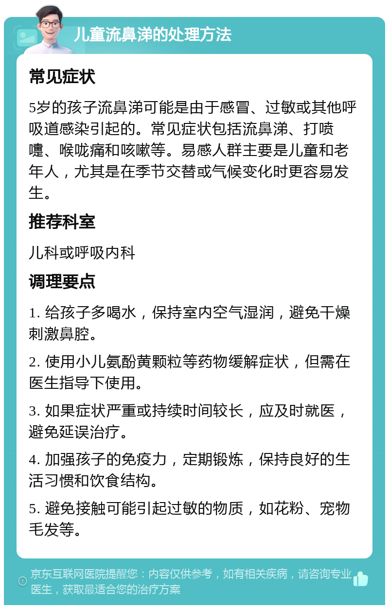 儿童流鼻涕的处理方法 常见症状 5岁的孩子流鼻涕可能是由于感冒、过敏或其他呼吸道感染引起的。常见症状包括流鼻涕、打喷嚏、喉咙痛和咳嗽等。易感人群主要是儿童和老年人，尤其是在季节交替或气候变化时更容易发生。 推荐科室 儿科或呼吸内科 调理要点 1. 给孩子多喝水，保持室内空气湿润，避免干燥刺激鼻腔。 2. 使用小儿氨酚黄颗粒等药物缓解症状，但需在医生指导下使用。 3. 如果症状严重或持续时间较长，应及时就医，避免延误治疗。 4. 加强孩子的免疫力，定期锻炼，保持良好的生活习惯和饮食结构。 5. 避免接触可能引起过敏的物质，如花粉、宠物毛发等。