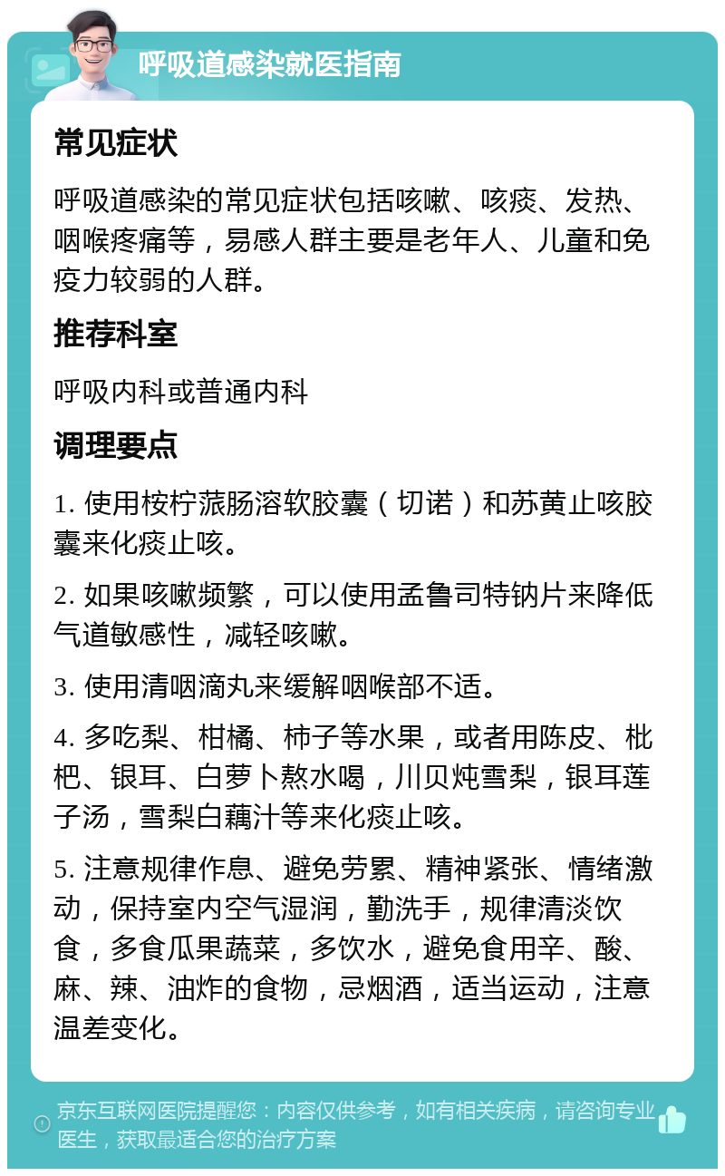 呼吸道感染就医指南 常见症状 呼吸道感染的常见症状包括咳嗽、咳痰、发热、咽喉疼痛等，易感人群主要是老年人、儿童和免疫力较弱的人群。 推荐科室 呼吸内科或普通内科 调理要点 1. 使用桉柠蒎肠溶软胶囊（切诺）和苏黄止咳胶囊来化痰止咳。 2. 如果咳嗽频繁，可以使用孟鲁司特钠片来降低气道敏感性，减轻咳嗽。 3. 使用清咽滴丸来缓解咽喉部不适。 4. 多吃梨、柑橘、柿子等水果，或者用陈皮、枇杷、银耳、白萝卜熬水喝，川贝炖雪梨，银耳莲子汤，雪梨白藕汁等来化痰止咳。 5. 注意规律作息、避免劳累、精神紧张、情绪激动，保持室内空气湿润，勤洗手，规律清淡饮食，多食瓜果蔬菜，多饮水，避免食用辛、酸、麻、辣、油炸的食物，忌烟酒，适当运动，注意温差变化。