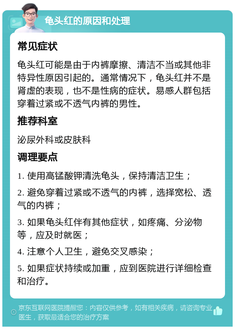 龟头红的原因和处理 常见症状 龟头红可能是由于内裤摩擦、清洁不当或其他非特异性原因引起的。通常情况下，龟头红并不是肾虚的表现，也不是性病的症状。易感人群包括穿着过紧或不透气内裤的男性。 推荐科室 泌尿外科或皮肤科 调理要点 1. 使用高锰酸钾清洗龟头，保持清洁卫生； 2. 避免穿着过紧或不透气的内裤，选择宽松、透气的内裤； 3. 如果龟头红伴有其他症状，如疼痛、分泌物等，应及时就医； 4. 注意个人卫生，避免交叉感染； 5. 如果症状持续或加重，应到医院进行详细检查和治疗。