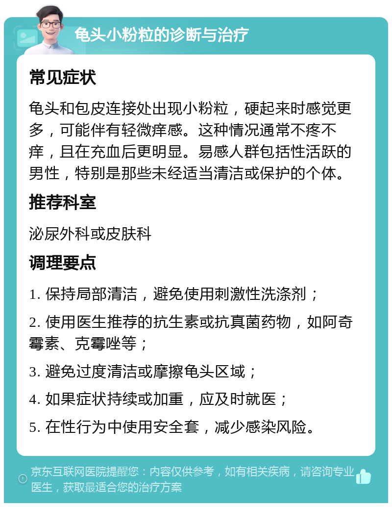 龟头小粉粒的诊断与治疗 常见症状 龟头和包皮连接处出现小粉粒，硬起来时感觉更多，可能伴有轻微痒感。这种情况通常不疼不痒，且在充血后更明显。易感人群包括性活跃的男性，特别是那些未经适当清洁或保护的个体。 推荐科室 泌尿外科或皮肤科 调理要点 1. 保持局部清洁，避免使用刺激性洗涤剂； 2. 使用医生推荐的抗生素或抗真菌药物，如阿奇霉素、克霉唑等； 3. 避免过度清洁或摩擦龟头区域； 4. 如果症状持续或加重，应及时就医； 5. 在性行为中使用安全套，减少感染风险。