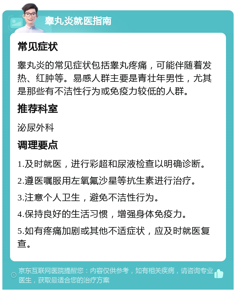 睾丸炎就医指南 常见症状 睾丸炎的常见症状包括睾丸疼痛，可能伴随着发热、红肿等。易感人群主要是青壮年男性，尤其是那些有不洁性行为或免疫力较低的人群。 推荐科室 泌尿外科 调理要点 1.及时就医，进行彩超和尿液检查以明确诊断。 2.遵医嘱服用左氧氟沙星等抗生素进行治疗。 3.注意个人卫生，避免不洁性行为。 4.保持良好的生活习惯，增强身体免疫力。 5.如有疼痛加剧或其他不适症状，应及时就医复查。