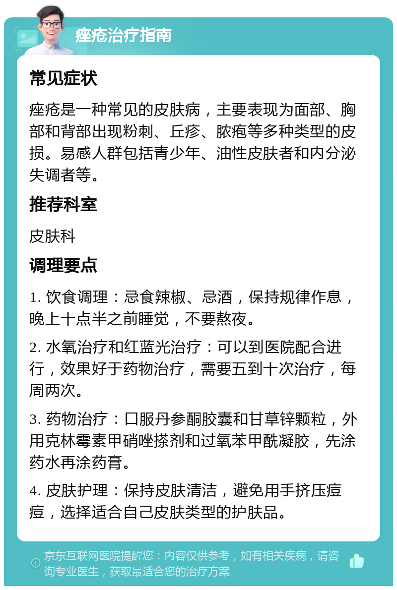 痤疮治疗指南 常见症状 痤疮是一种常见的皮肤病，主要表现为面部、胸部和背部出现粉刺、丘疹、脓疱等多种类型的皮损。易感人群包括青少年、油性皮肤者和内分泌失调者等。 推荐科室 皮肤科 调理要点 1. 饮食调理：忌食辣椒、忌酒，保持规律作息，晚上十点半之前睡觉，不要熬夜。 2. 水氧治疗和红蓝光治疗：可以到医院配合进行，效果好于药物治疗，需要五到十次治疗，每周两次。 3. 药物治疗：口服丹参酮胶囊和甘草锌颗粒，外用克林霉素甲硝唑搽剂和过氧苯甲酰凝胶，先涂药水再涂药膏。 4. 皮肤护理：保持皮肤清洁，避免用手挤压痘痘，选择适合自己皮肤类型的护肤品。