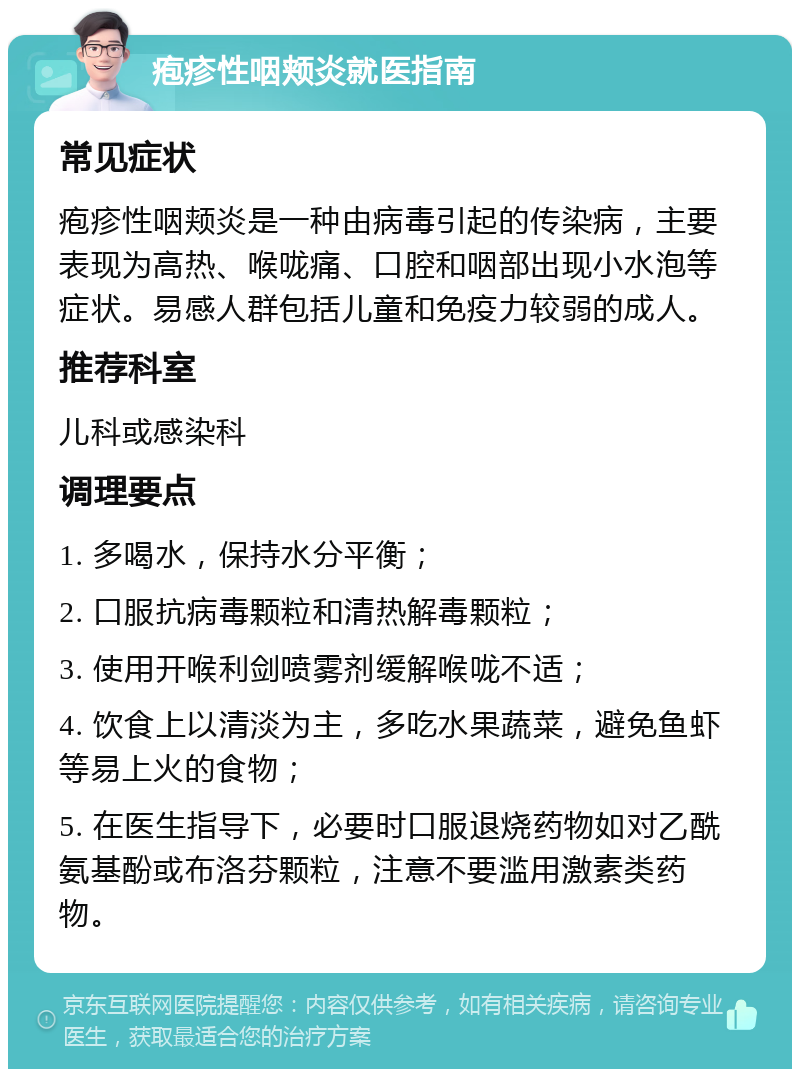 疱疹性咽颊炎就医指南 常见症状 疱疹性咽颊炎是一种由病毒引起的传染病，主要表现为高热、喉咙痛、口腔和咽部出现小水泡等症状。易感人群包括儿童和免疫力较弱的成人。 推荐科室 儿科或感染科 调理要点 1. 多喝水，保持水分平衡； 2. 口服抗病毒颗粒和清热解毒颗粒； 3. 使用开喉利剑喷雾剂缓解喉咙不适； 4. 饮食上以清淡为主，多吃水果蔬菜，避免鱼虾等易上火的食物； 5. 在医生指导下，必要时口服退烧药物如对乙酰氨基酚或布洛芬颗粒，注意不要滥用激素类药物。