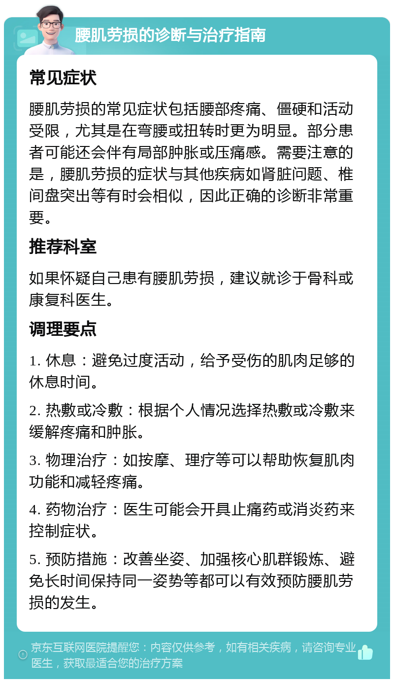 腰肌劳损的诊断与治疗指南 常见症状 腰肌劳损的常见症状包括腰部疼痛、僵硬和活动受限，尤其是在弯腰或扭转时更为明显。部分患者可能还会伴有局部肿胀或压痛感。需要注意的是，腰肌劳损的症状与其他疾病如肾脏问题、椎间盘突出等有时会相似，因此正确的诊断非常重要。 推荐科室 如果怀疑自己患有腰肌劳损，建议就诊于骨科或康复科医生。 调理要点 1. 休息：避免过度活动，给予受伤的肌肉足够的休息时间。 2. 热敷或冷敷：根据个人情况选择热敷或冷敷来缓解疼痛和肿胀。 3. 物理治疗：如按摩、理疗等可以帮助恢复肌肉功能和减轻疼痛。 4. 药物治疗：医生可能会开具止痛药或消炎药来控制症状。 5. 预防措施：改善坐姿、加强核心肌群锻炼、避免长时间保持同一姿势等都可以有效预防腰肌劳损的发生。