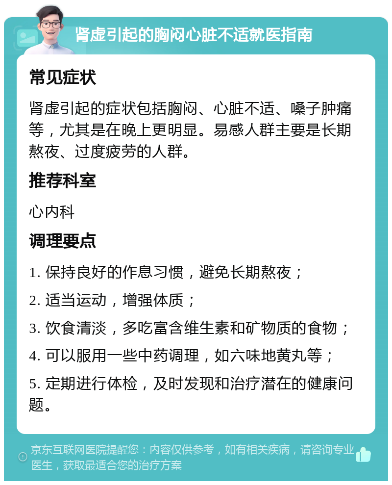 肾虚引起的胸闷心脏不适就医指南 常见症状 肾虚引起的症状包括胸闷、心脏不适、嗓子肿痛等，尤其是在晚上更明显。易感人群主要是长期熬夜、过度疲劳的人群。 推荐科室 心内科 调理要点 1. 保持良好的作息习惯，避免长期熬夜； 2. 适当运动，增强体质； 3. 饮食清淡，多吃富含维生素和矿物质的食物； 4. 可以服用一些中药调理，如六味地黄丸等； 5. 定期进行体检，及时发现和治疗潜在的健康问题。