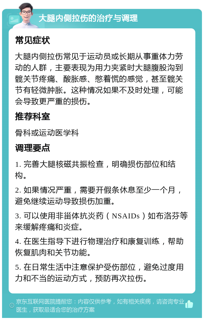 大腿内侧拉伤的治疗与调理 常见症状 大腿内侧拉伤常见于运动员或长期从事重体力劳动的人群，主要表现为用力夹紧时大腿腹股沟到髋关节疼痛、酸胀感、憋着慌的感觉，甚至髋关节有轻微肿胀。这种情况如果不及时处理，可能会导致更严重的损伤。 推荐科室 骨科或运动医学科 调理要点 1. 完善大腿核磁共振检查，明确损伤部位和结构。 2. 如果情况严重，需要开假条休息至少一个月，避免继续运动导致损伤加重。 3. 可以使用非甾体抗炎药（NSAIDs）如布洛芬等来缓解疼痛和炎症。 4. 在医生指导下进行物理治疗和康复训练，帮助恢复肌肉和关节功能。 5. 在日常生活中注意保护受伤部位，避免过度用力和不当的运动方式，预防再次拉伤。