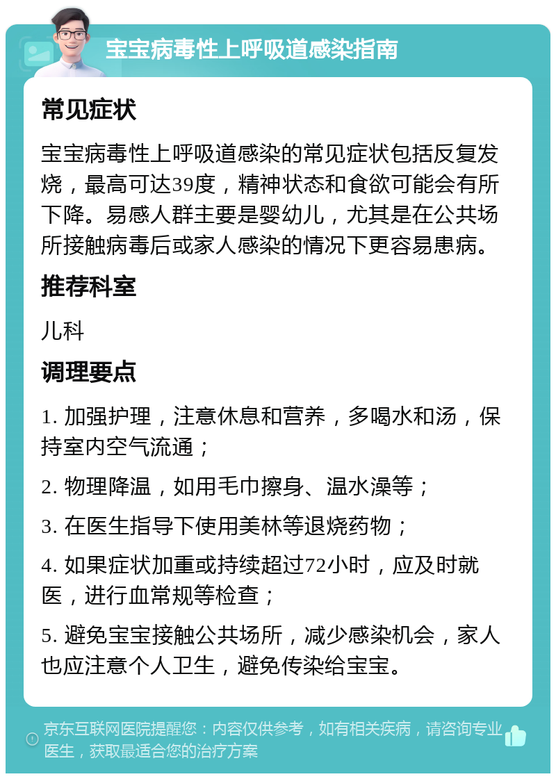 宝宝病毒性上呼吸道感染指南 常见症状 宝宝病毒性上呼吸道感染的常见症状包括反复发烧，最高可达39度，精神状态和食欲可能会有所下降。易感人群主要是婴幼儿，尤其是在公共场所接触病毒后或家人感染的情况下更容易患病。 推荐科室 儿科 调理要点 1. 加强护理，注意休息和营养，多喝水和汤，保持室内空气流通； 2. 物理降温，如用毛巾擦身、温水澡等； 3. 在医生指导下使用美林等退烧药物； 4. 如果症状加重或持续超过72小时，应及时就医，进行血常规等检查； 5. 避免宝宝接触公共场所，减少感染机会，家人也应注意个人卫生，避免传染给宝宝。