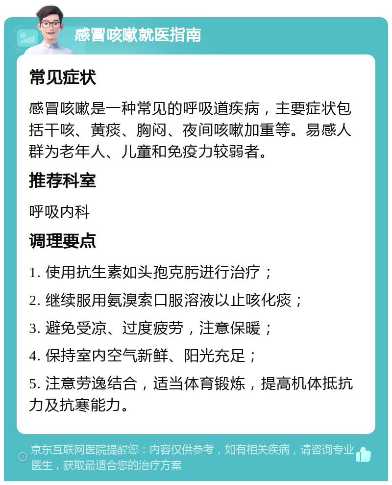 感冒咳嗽就医指南 常见症状 感冒咳嗽是一种常见的呼吸道疾病，主要症状包括干咳、黄痰、胸闷、夜间咳嗽加重等。易感人群为老年人、儿童和免疫力较弱者。 推荐科室 呼吸内科 调理要点 1. 使用抗生素如头孢克肟进行治疗； 2. 继续服用氨溴索口服溶液以止咳化痰； 3. 避免受凉、过度疲劳，注意保暖； 4. 保持室内空气新鲜、阳光充足； 5. 注意劳逸结合，适当体育锻炼，提高机体抵抗力及抗寒能力。