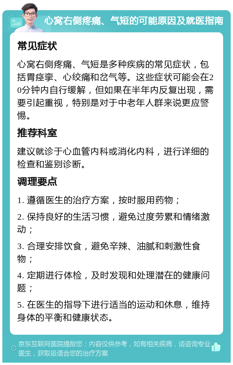 心窝右侧疼痛、气短的可能原因及就医指南 常见症状 心窝右侧疼痛、气短是多种疾病的常见症状，包括胃痉挛、心绞痛和岔气等。这些症状可能会在20分钟内自行缓解，但如果在半年内反复出现，需要引起重视，特别是对于中老年人群来说更应警惕。 推荐科室 建议就诊于心血管内科或消化内科，进行详细的检查和鉴别诊断。 调理要点 1. 遵循医生的治疗方案，按时服用药物； 2. 保持良好的生活习惯，避免过度劳累和情绪激动； 3. 合理安排饮食，避免辛辣、油腻和刺激性食物； 4. 定期进行体检，及时发现和处理潜在的健康问题； 5. 在医生的指导下进行适当的运动和休息，维持身体的平衡和健康状态。