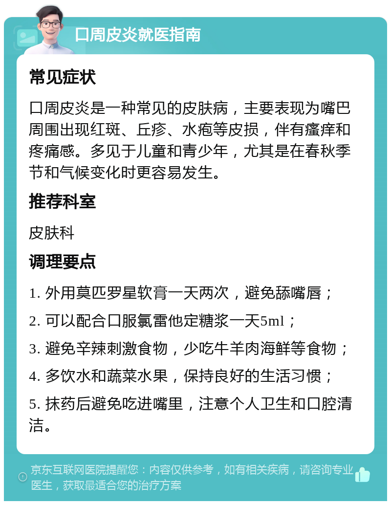 口周皮炎就医指南 常见症状 口周皮炎是一种常见的皮肤病，主要表现为嘴巴周围出现红斑、丘疹、水疱等皮损，伴有瘙痒和疼痛感。多见于儿童和青少年，尤其是在春秋季节和气候变化时更容易发生。 推荐科室 皮肤科 调理要点 1. 外用莫匹罗星软膏一天两次，避免舔嘴唇； 2. 可以配合口服氯雷他定糖浆一天5ml； 3. 避免辛辣刺激食物，少吃牛羊肉海鲜等食物； 4. 多饮水和蔬菜水果，保持良好的生活习惯； 5. 抹药后避免吃进嘴里，注意个人卫生和口腔清洁。