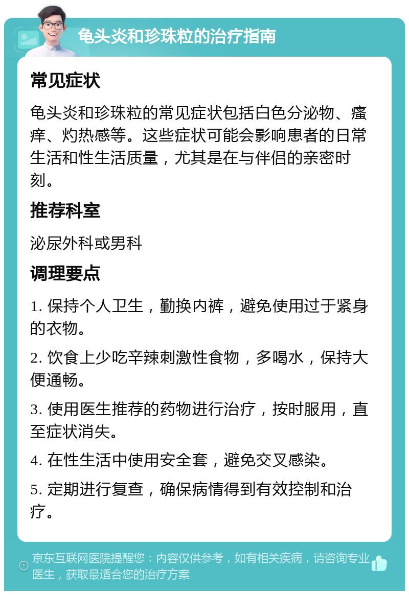 龟头炎和珍珠粒的治疗指南 常见症状 龟头炎和珍珠粒的常见症状包括白色分泌物、瘙痒、灼热感等。这些症状可能会影响患者的日常生活和性生活质量，尤其是在与伴侣的亲密时刻。 推荐科室 泌尿外科或男科 调理要点 1. 保持个人卫生，勤换内裤，避免使用过于紧身的衣物。 2. 饮食上少吃辛辣刺激性食物，多喝水，保持大便通畅。 3. 使用医生推荐的药物进行治疗，按时服用，直至症状消失。 4. 在性生活中使用安全套，避免交叉感染。 5. 定期进行复查，确保病情得到有效控制和治疗。