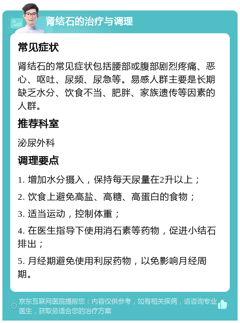 肾结石的治疗与调理 常见症状 肾结石的常见症状包括腰部或腹部剧烈疼痛、恶心、呕吐、尿频、尿急等。易感人群主要是长期缺乏水分、饮食不当、肥胖、家族遗传等因素的人群。 推荐科室 泌尿外科 调理要点 1. 增加水分摄入，保持每天尿量在2升以上； 2. 饮食上避免高盐、高糖、高蛋白的食物； 3. 适当运动，控制体重； 4. 在医生指导下使用消石素等药物，促进小结石排出； 5. 月经期避免使用利尿药物，以免影响月经周期。