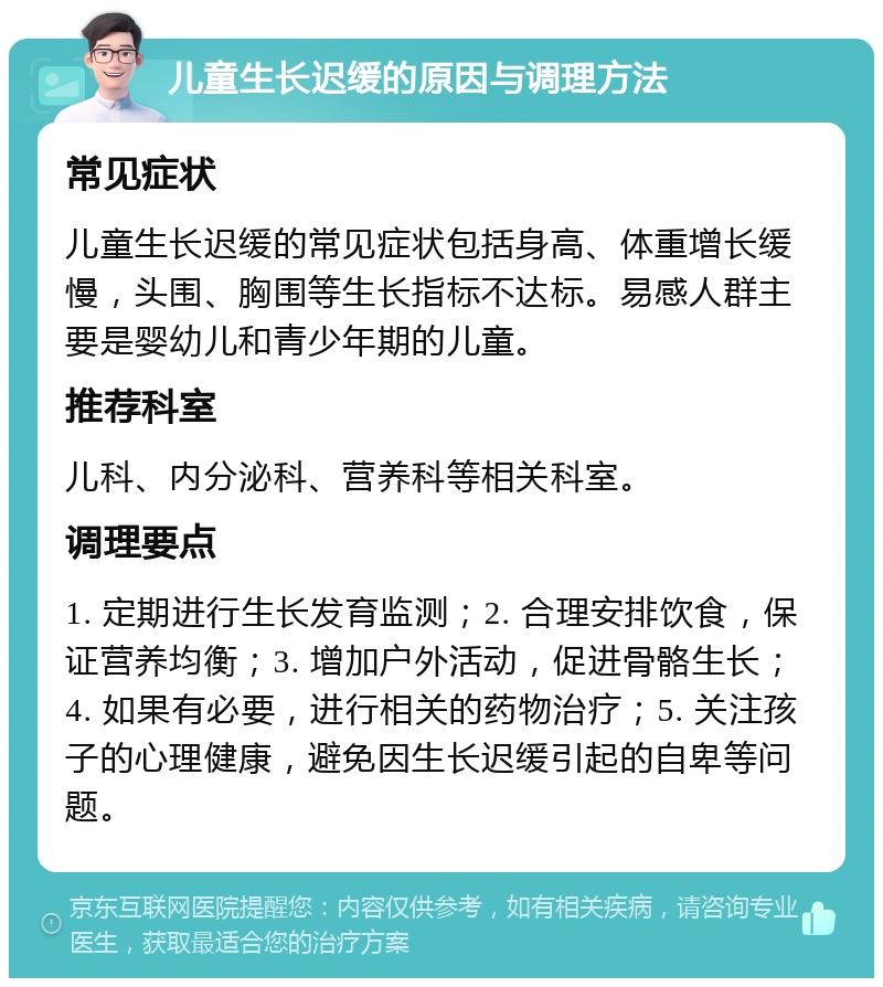 儿童生长迟缓的原因与调理方法 常见症状 儿童生长迟缓的常见症状包括身高、体重增长缓慢，头围、胸围等生长指标不达标。易感人群主要是婴幼儿和青少年期的儿童。 推荐科室 儿科、内分泌科、营养科等相关科室。 调理要点 1. 定期进行生长发育监测；2. 合理安排饮食，保证营养均衡；3. 增加户外活动，促进骨骼生长；4. 如果有必要，进行相关的药物治疗；5. 关注孩子的心理健康，避免因生长迟缓引起的自卑等问题。