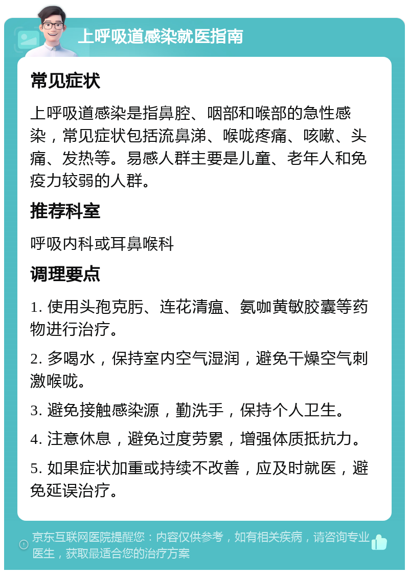 上呼吸道感染就医指南 常见症状 上呼吸道感染是指鼻腔、咽部和喉部的急性感染，常见症状包括流鼻涕、喉咙疼痛、咳嗽、头痛、发热等。易感人群主要是儿童、老年人和免疫力较弱的人群。 推荐科室 呼吸内科或耳鼻喉科 调理要点 1. 使用头孢克肟、连花清瘟、氨咖黄敏胶囊等药物进行治疗。 2. 多喝水，保持室内空气湿润，避免干燥空气刺激喉咙。 3. 避免接触感染源，勤洗手，保持个人卫生。 4. 注意休息，避免过度劳累，增强体质抵抗力。 5. 如果症状加重或持续不改善，应及时就医，避免延误治疗。