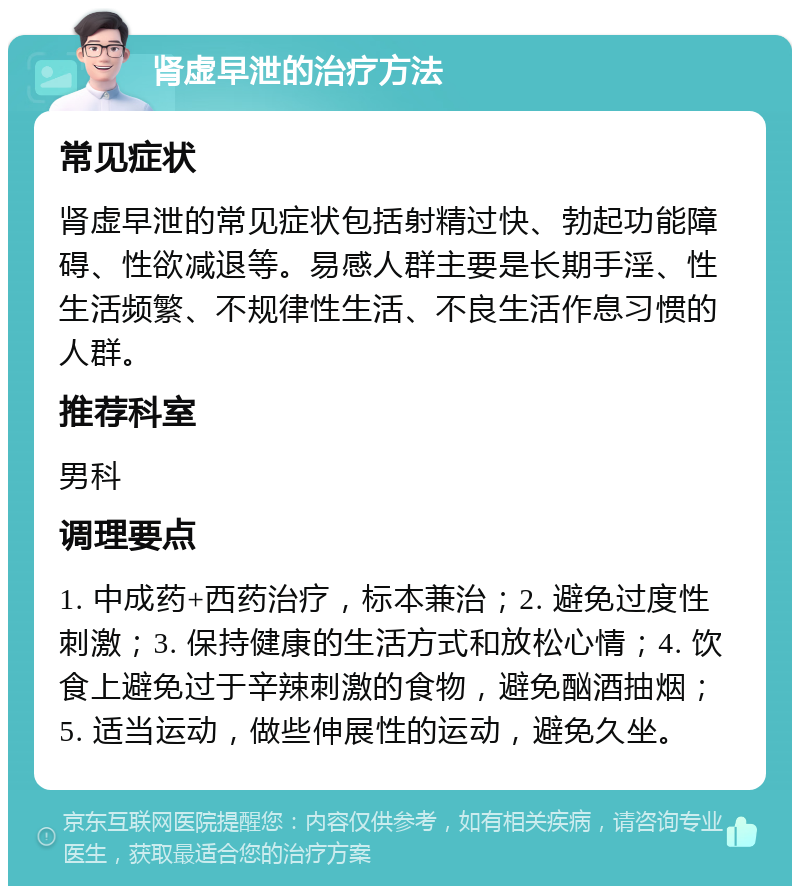 肾虚早泄的治疗方法 常见症状 肾虚早泄的常见症状包括射精过快、勃起功能障碍、性欲减退等。易感人群主要是长期手淫、性生活频繁、不规律性生活、不良生活作息习惯的人群。 推荐科室 男科 调理要点 1. 中成药+西药治疗，标本兼治；2. 避免过度性刺激；3. 保持健康的生活方式和放松心情；4. 饮食上避免过于辛辣刺激的食物，避免酗酒抽烟；5. 适当运动，做些伸展性的运动，避免久坐。