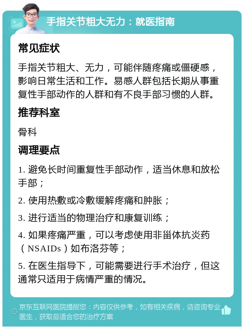 手指关节粗大无力：就医指南 常见症状 手指关节粗大、无力，可能伴随疼痛或僵硬感，影响日常生活和工作。易感人群包括长期从事重复性手部动作的人群和有不良手部习惯的人群。 推荐科室 骨科 调理要点 1. 避免长时间重复性手部动作，适当休息和放松手部； 2. 使用热敷或冷敷缓解疼痛和肿胀； 3. 进行适当的物理治疗和康复训练； 4. 如果疼痛严重，可以考虑使用非甾体抗炎药（NSAIDs）如布洛芬等； 5. 在医生指导下，可能需要进行手术治疗，但这通常只适用于病情严重的情况。